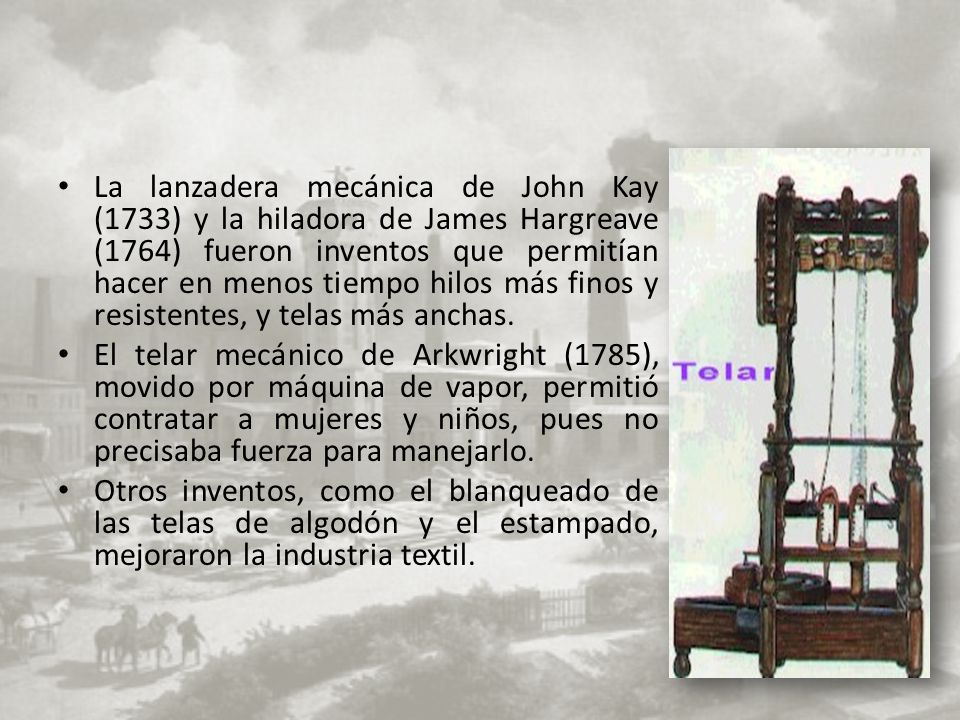 La lanzadera mecánica de John Kay (1733) y la hiladora de James Hargreave (1764) fueron inventos que permitían hacer en menos tiempo hilos más finos y resistentes, y telas más anchas.