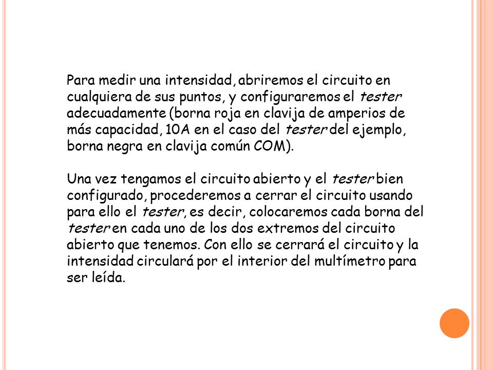 Para medir una intensidad, abriremos el circuito en cualquiera de sus puntos, y configuraremos el tester adecuadamente (borna roja en clavija de amperios de más capacidad, 10A en el caso del tester del ejemplo, borna negra en clavija común COM).