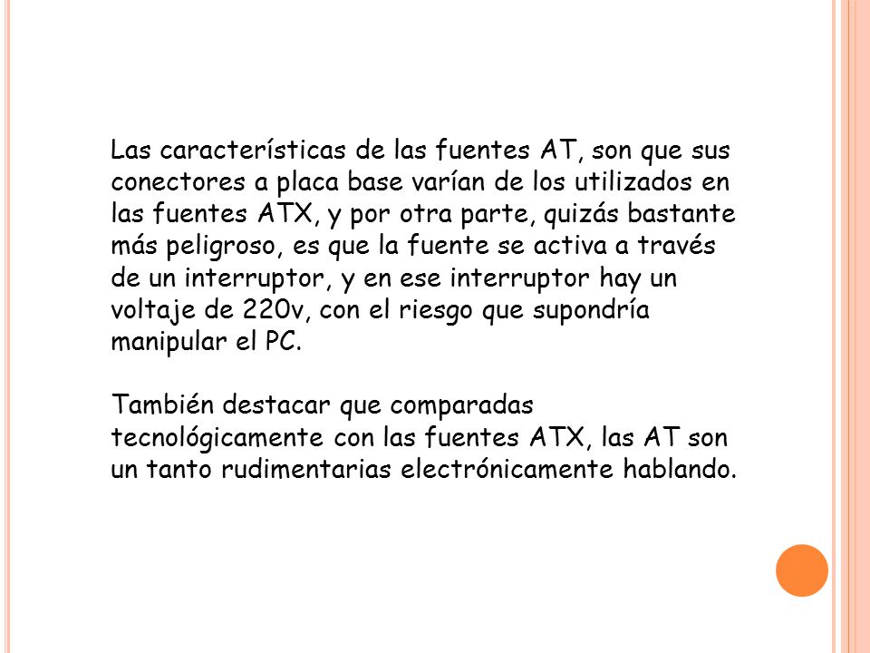 Las características de las fuentes AT, son que sus conectores a placa base varían de los utilizados en las fuentes ATX, y por otra parte, quizás bastante más peligroso, es que la fuente se activa a través de un interruptor, y en ese interruptor hay un voltaje de 220v, con el riesgo que supondría manipular el PC.