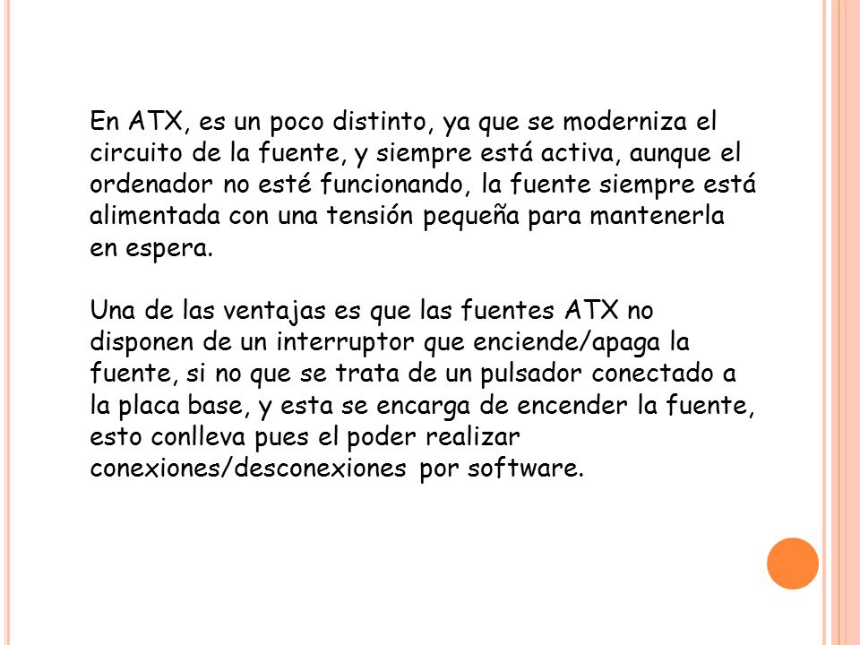 En ATX, es un poco distinto, ya que se moderniza el circuito de la fuente, y siempre está activa, aunque el ordenador no esté funcionando, la fuente siempre está alimentada con una tensión pequeña para mantenerla en espera.