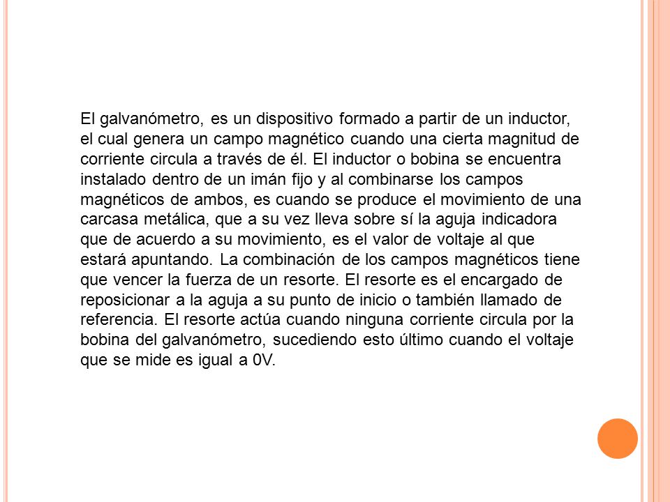 El galvanómetro, es un dispositivo formado a partir de un inductor, el cual genera un campo magnético cuando una cierta magnitud de corriente circula a través de él.