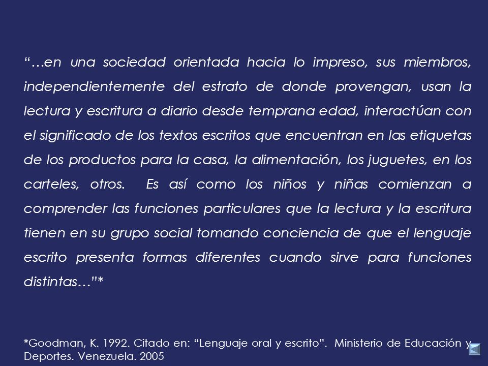 …en una sociedad orientada hacia lo impreso, sus miembros, independientemente del estrato de donde provengan, usan la lectura y escritura a diario desde temprana edad, interactúan con el significado de los textos escritos que encuentran en las etiquetas de los productos para la casa, la alimentación, los juguetes, en los carteles, otros. Es así como los niños y niñas comienzan a comprender las funciones particulares que la lectura y la escritura tienen en su grupo social tomando conciencia de que el lenguaje escrito presenta formas diferentes cuando sirve para funciones distintas… *