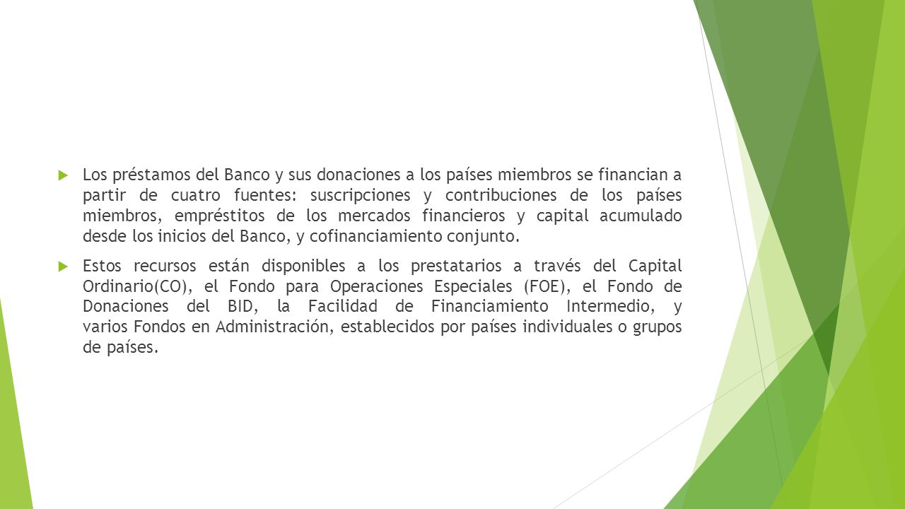 Los préstamos del Banco y sus donaciones a los países miembros se financian a partir de cuatro fuentes: suscripciones y contribuciones de los países miembros, empréstitos de los mercados financieros y capital acumulado desde los inicios del Banco, y cofinanciamiento conjunto.