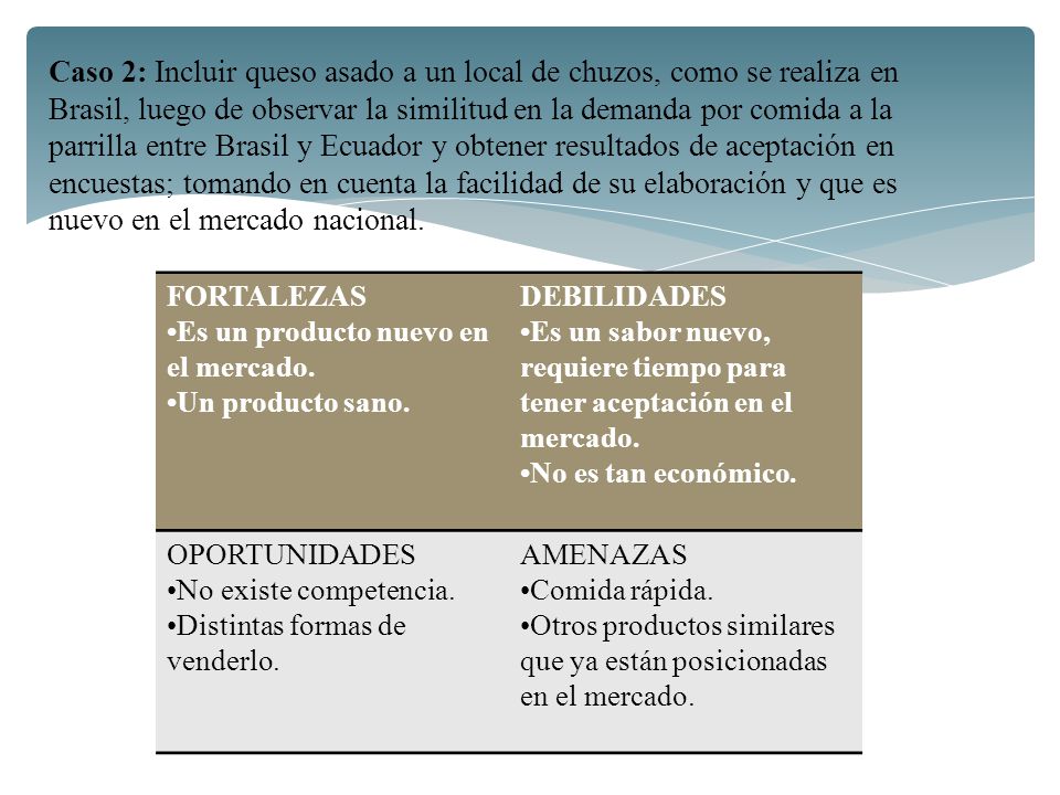 Caso 2: Incluir queso asado a un local de chuzos, como se realiza en Brasil, luego de observar la similitud en la demanda por comida a la parrilla entre Brasil y Ecuador y obtener resultados de aceptación en encuestas; tomando en cuenta la facilidad de su elaboración y que es nuevo en el mercado nacional.