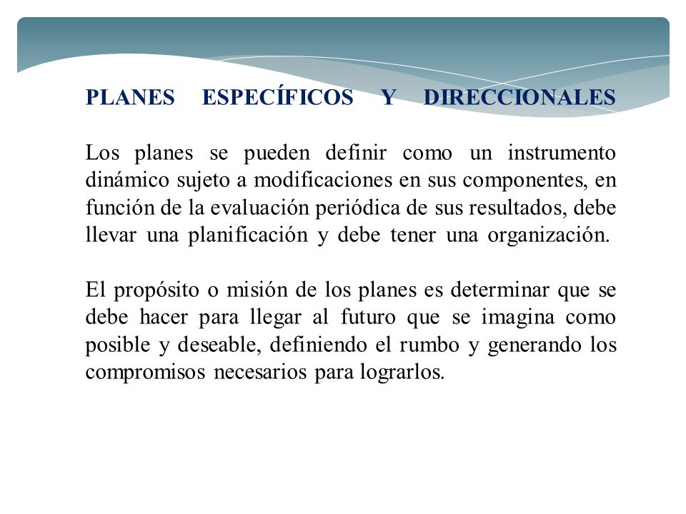 PLANES ESPECÍFICOS Y DIRECCIONALES Los planes se pueden definir como un instrumento dinámico sujeto a modificaciones en sus componentes, en función de la evaluación periódica de sus resultados, debe llevar una planificación y debe tener una organización. El propósito o misión de los planes es determinar que se debe hacer para llegar al futuro que se imagina como posible y deseable, definiendo el rumbo y generando los compromisos necesarios para lograrlos.
