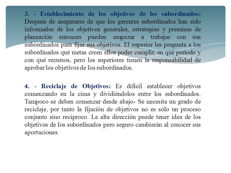 3. - Establecimiento de los objetivos de los subordinados: Después de asegurarse de que los gerentes subordinados han sido informados de los objetivos generales, estrategias y premisas de planeación entonces pueden empezar a trabajar con sus subordinados para fijar sus objetivos. El superior les pregunta a los subordinados qué metas creen ellos poder cumplir, en qué período y con qué recursos, pero los superiores tienen la responsabilidad de aprobar los objetivos de los subordinados.