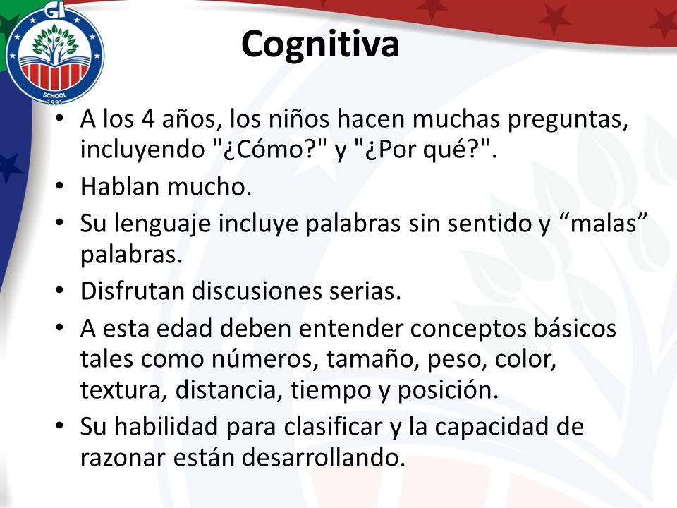 Cognitiva A los 4 años, los niños hacen muchas preguntas, incluyendo ¿Cómo y ¿Por qué . Hablan mucho.