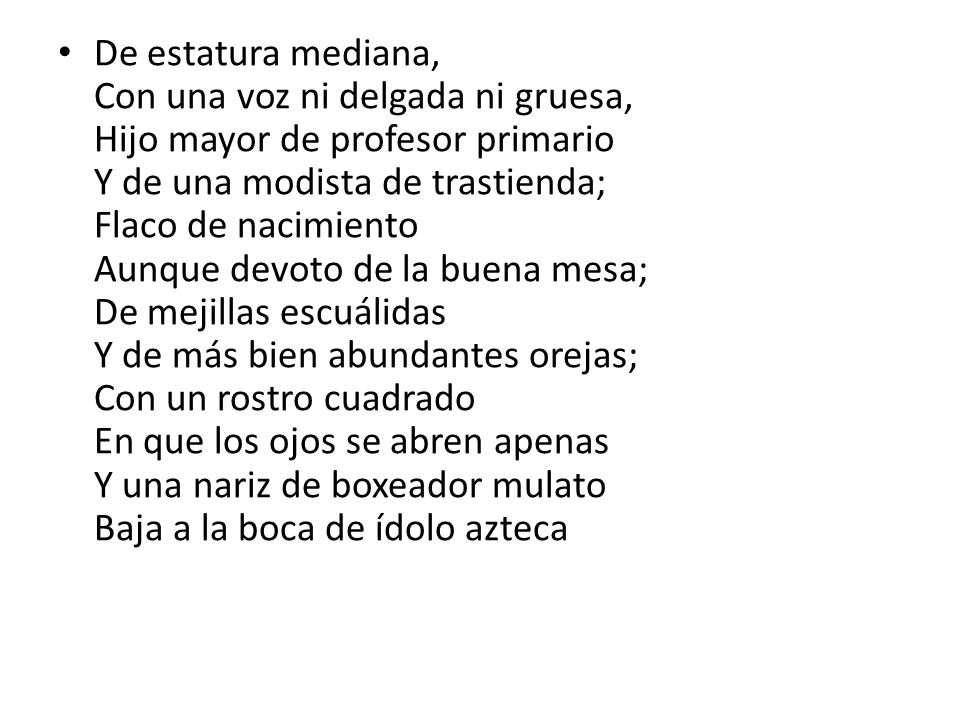 De estatura mediana, Con una voz ni delgada ni gruesa, Hijo mayor de profesor primario Y de una modista de trastienda; Flaco de nacimiento Aunque devoto de la buena mesa; De mejillas escuálidas Y de más bien abundantes orejas; Con un rostro cuadrado En que los ojos se abren apenas Y una nariz de boxeador mulato Baja a la boca de ídolo azteca