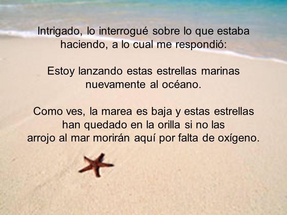 Intrigado, lo interrogué sobre lo que estaba haciendo, a lo cual me respondió: Estoy lanzando estas estrellas marinas nuevamente al océano.