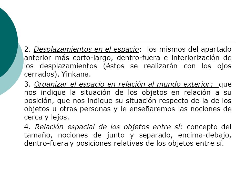 2. Desplazamientos en el espacio: los mismos del apartado anterior más corto-largo, dentro-fuera e interiorización de los desplazamientos (éstos se realizarán con los ojos cerrados). Yinkana.