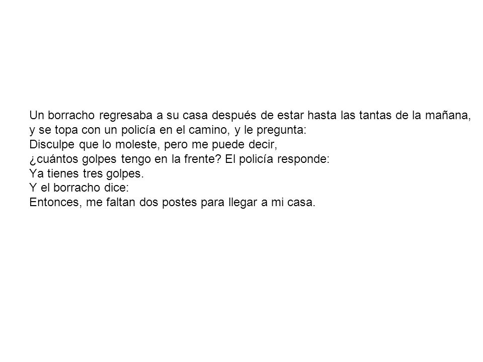 Un borracho regresaba a su casa después de estar hasta las tantas de la mañana, y se topa con un policía en el camino, y le pregunta: Disculpe que lo moleste, pero me puede decir, ¿cuántos golpes tengo en la frente.
