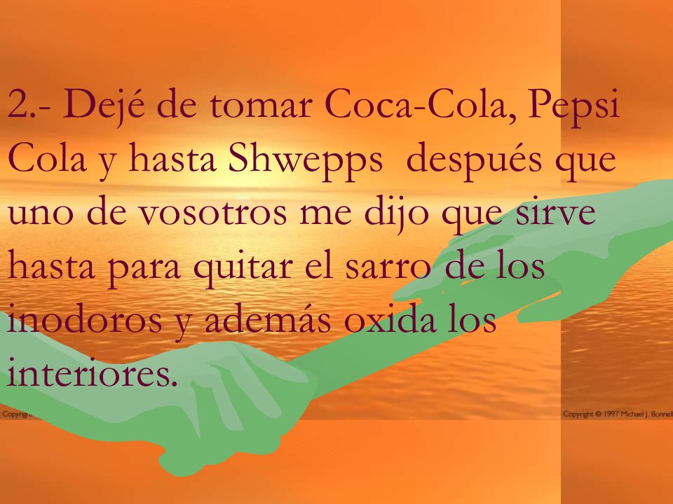 2.- Dejé de tomar Coca-Cola, Pepsi Cola y hasta Shwepps después que uno de vosotros me dijo que sirve hasta para quitar el sarro de los inodoros y además oxida los interiores.
