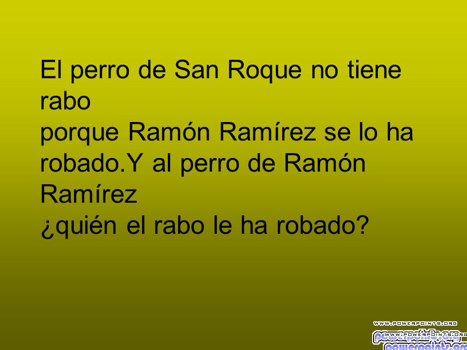 El perro de San Roque no tiene rabo porque Ramón Ramírez se lo ha robado.Y al perro de Ramón Ramírez ¿quién el rabo le ha robado