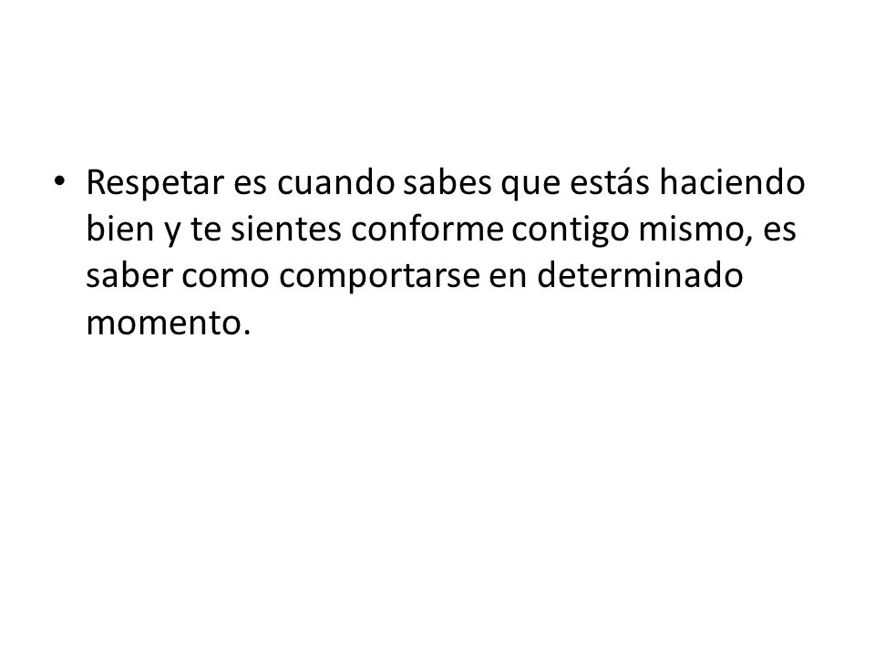 Respetar es cuando sabes que estás haciendo bien y te sientes conforme contigo mismo, es saber como comportarse en determinado momento.