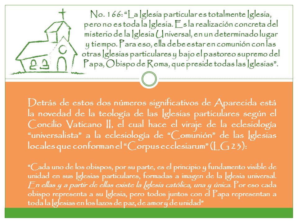No. 166: La Iglesia particular es totalmente Iglesia, pero no es toda la Iglesia. Es la realización concreta del misterio de la Iglesia Universal, en un determinado lugar y tiempo. Para eso, ella debe estar en comunión con las otras Iglesias particulares y bajo el pastoreo supremo del Papa, Obispo de Roma, que preside todas las Iglesias .
