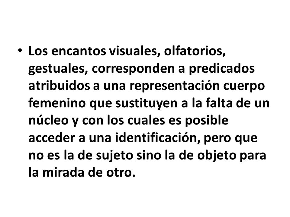 Los encantos visuales, olfatorios, gestuales, corresponden a predicados atribuidos a una representación cuerpo femenino que sustituyen a la falta de un núcleo y con los cuales es posible acceder a una identificación, pero que no es la de sujeto sino la de objeto para la mirada de otro.