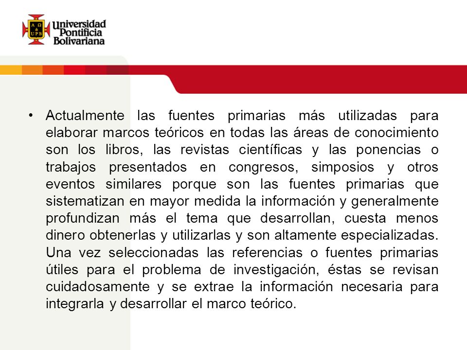 Actualmente las fuentes primarias más utilizadas para elaborar marcos teóricos en todas las áreas de conocimiento son los libros, las revistas científicas y las ponencias o trabajos presentados en congresos, simposios y otros eventos similares porque son las fuentes primarias que sistematizan en mayor medida la información y generalmente profundizan más el tema que desarrollan, cuesta menos dinero obtenerlas y utilizarlas y son altamente especializadas.