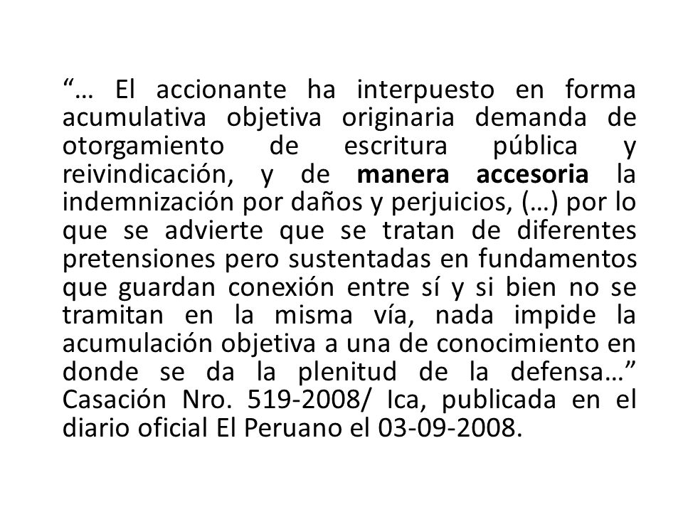 … El accionante ha interpuesto en forma acumulativa objetiva originaria demanda de otorgamiento de escritura pública y reivindicación, y de manera accesoria la indemnización por daños y perjuicios, (…) por lo que se advierte que se tratan de diferentes pretensiones pero sustentadas en fundamentos que guardan conexión entre sí y si bien no se tramitan en la misma vía, nada impide la acumulación objetiva a una de conocimiento en donde se da la plenitud de la defensa… Casación Nro.
