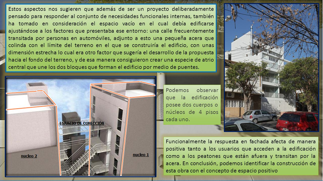 Estos aspectos nos sugieren que además de ser un proyecto deliberadamente pensado para responder al conjunto de necesidades funcionales internas, también ha tomado en consideración el espacio vacío en el cual debía edificarse ajustándose a los factores que presentaba ese entorno: una calle frecuentemente transitada por personas en automóviles, adjunto a esto una pequeña acera que colinda con el límite del terreno en el que se construiría el edificio, con unas dimensión estrecha lo cual era otro factor que sugería el desarrollo de la propuesta hacia el fondo del terreno, y de esa manera consiguieron crear una especie de atrio central que une los dos bloques que forman el edificio por medio de puentes.