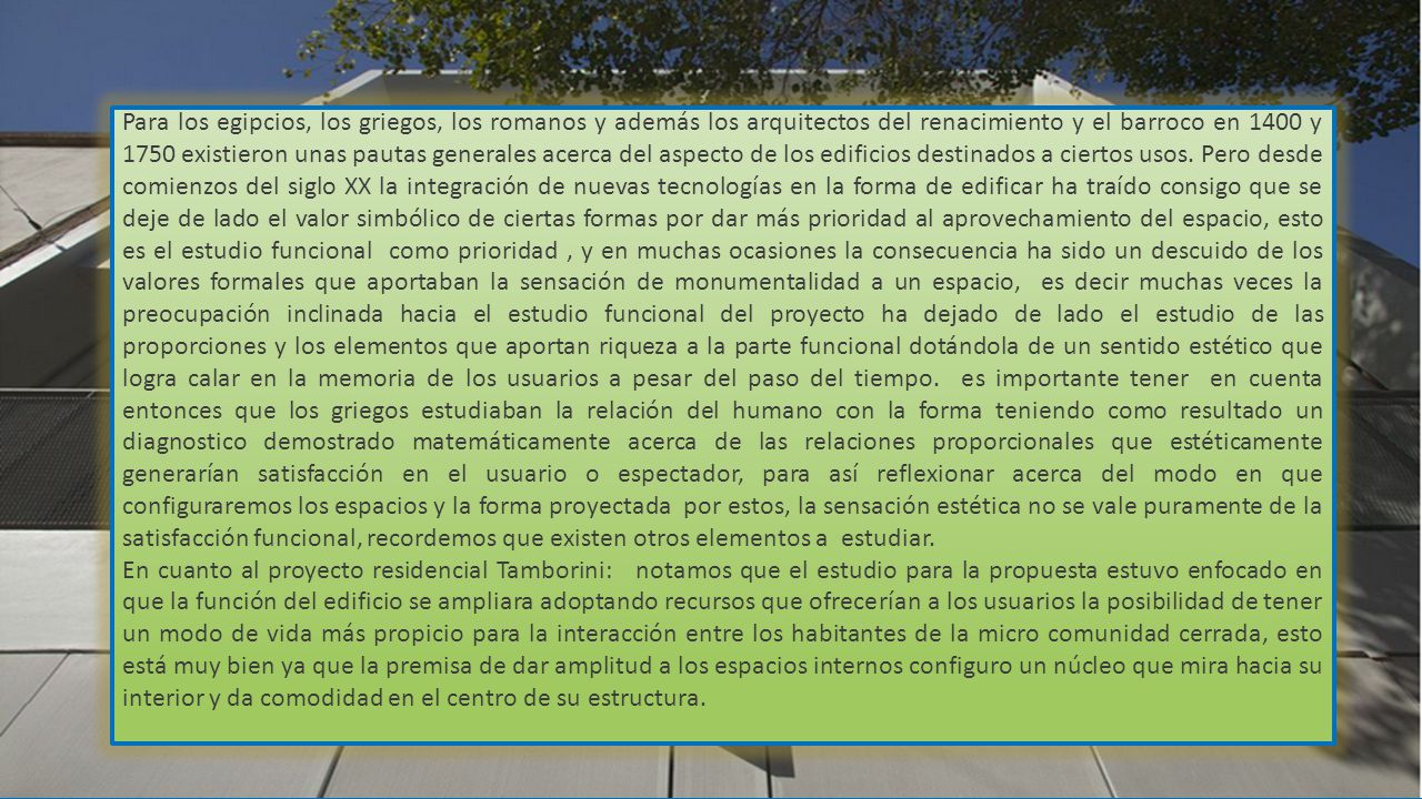 Para los egipcios, los griegos, los romanos y además los arquitectos del renacimiento y el barroco en 1400 y 1750 existieron unas pautas generales acerca del aspecto de los edificios destinados a ciertos usos. Pero desde comienzos del siglo XX la integración de nuevas tecnologías en la forma de edificar ha traído consigo que se deje de lado el valor simbólico de ciertas formas por dar más prioridad al aprovechamiento del espacio, esto es el estudio funcional como prioridad , y en muchas ocasiones la consecuencia ha sido un descuido de los valores formales que aportaban la sensación de monumentalidad a un espacio, es decir muchas veces la preocupación inclinada hacia el estudio funcional del proyecto ha dejado de lado el estudio de las proporciones y los elementos que aportan riqueza a la parte funcional dotándola de un sentido estético que logra calar en la memoria de los usuarios a pesar del paso del tiempo. es importante tener en cuenta entonces que los griegos estudiaban la relación del humano con la forma teniendo como resultado un diagnostico demostrado matemáticamente acerca de las relaciones proporcionales que estéticamente generarían satisfacción en el usuario o espectador, para así reflexionar acerca del modo en que configuraremos los espacios y la forma proyectada por estos, la sensación estética no se vale puramente de la satisfacción funcional, recordemos que existen otros elementos a estudiar.