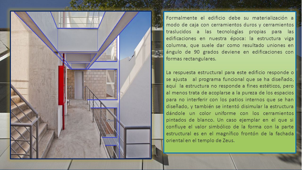 Formalmente el edificio debe su materialización a modo de caja con cerramientos duros y cerramientos traslucidos a las tecnologías propias para las edificaciones en nuestra época: la estructura viga columna, que suele dar como resultado uniones en ángulo de 90 grados deviene en edificaciones con formas rectangulares.