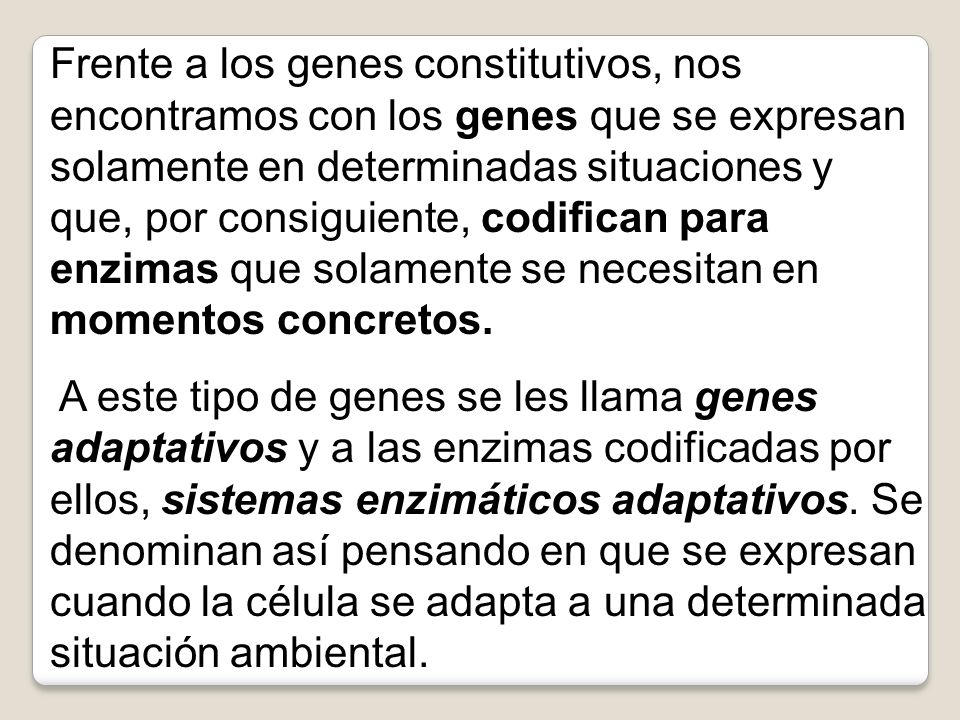 Frente a los genes constitutivos, nos encontramos con los genes que se expresan solamente en determinadas situaciones y que, por consiguiente, codifican para enzimas que solamente se necesitan en momentos concretos.