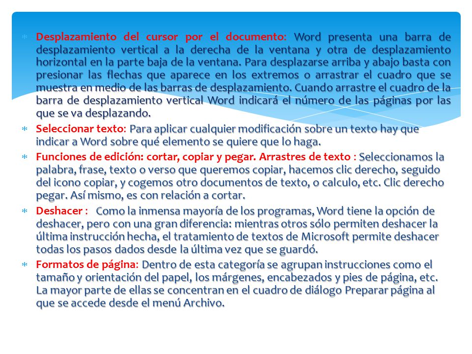 Desplazamiento del cursor por el documento: Word presenta una barra de desplazamiento vertical a la derecha de la ventana y otra de desplazamiento horizontal en la parte baja de la ventana. Para desplazarse arriba y abajo basta con presionar las flechas que aparece en los extremos o arrastrar el cuadro que se muestra en medio de las barras de desplazamiento. Cuando arrastre el cuadro de la barra de desplazamiento vertical Word indicará el número de las páginas por las que se va desplazando.