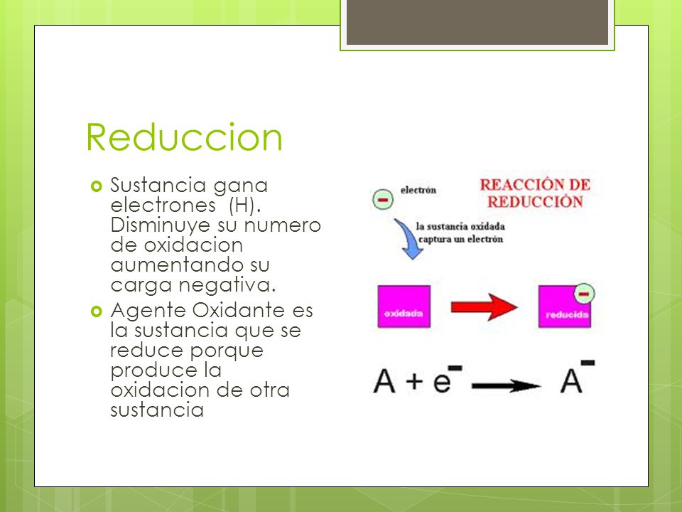 Reduccion Sustancia gana electrones (H). Disminuye su numero de oxidacion aumentando su carga negativa.