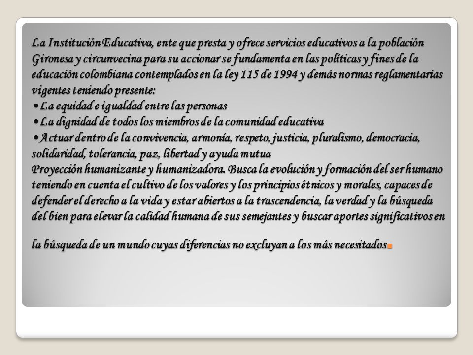 La Institución Educativa, ente que presta y ofrece servicios educativos a la población Gironesa y circunvecina para su accionar se fundamenta en las políticas y fines de la educación colombiana contemplados en la ley 115 de 1994 y demás normas reglamentarias vigentes teniendo presente: •La equidad e igualdad entre las personas •La dignidad de todos los miembros de la comunidad educativa •Actuar dentro de la convivencia, armonía, respeto, justicia, pluralismo, democracia, solidaridad, tolerancia, paz, libertad y ayuda mutua Proyección humanizante y humanizadora.