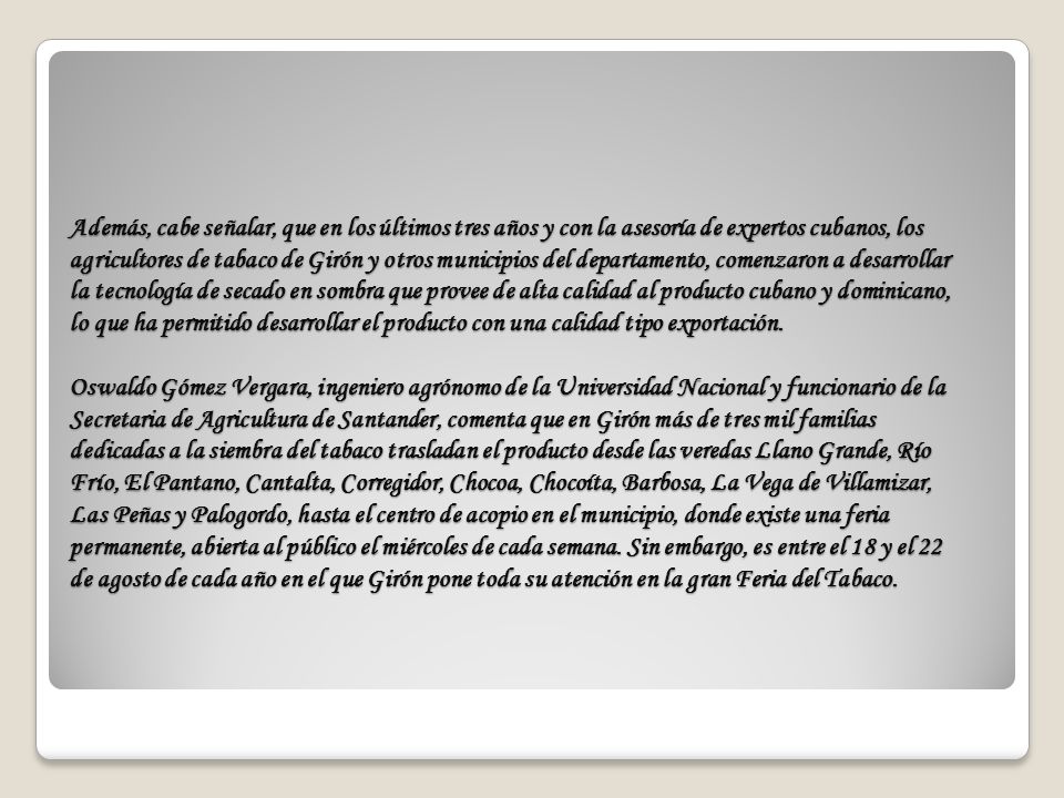 Además, cabe señalar, que en los últimos tres años y con la asesoría de expertos cubanos, los agricultores de tabaco de Girón y otros municipios del departamento, comenzaron a desarrollar la tecnología de secado en sombra que provee de alta calidad al producto cubano y dominicano, lo que ha permitido desarrollar el producto con una calidad tipo exportación.