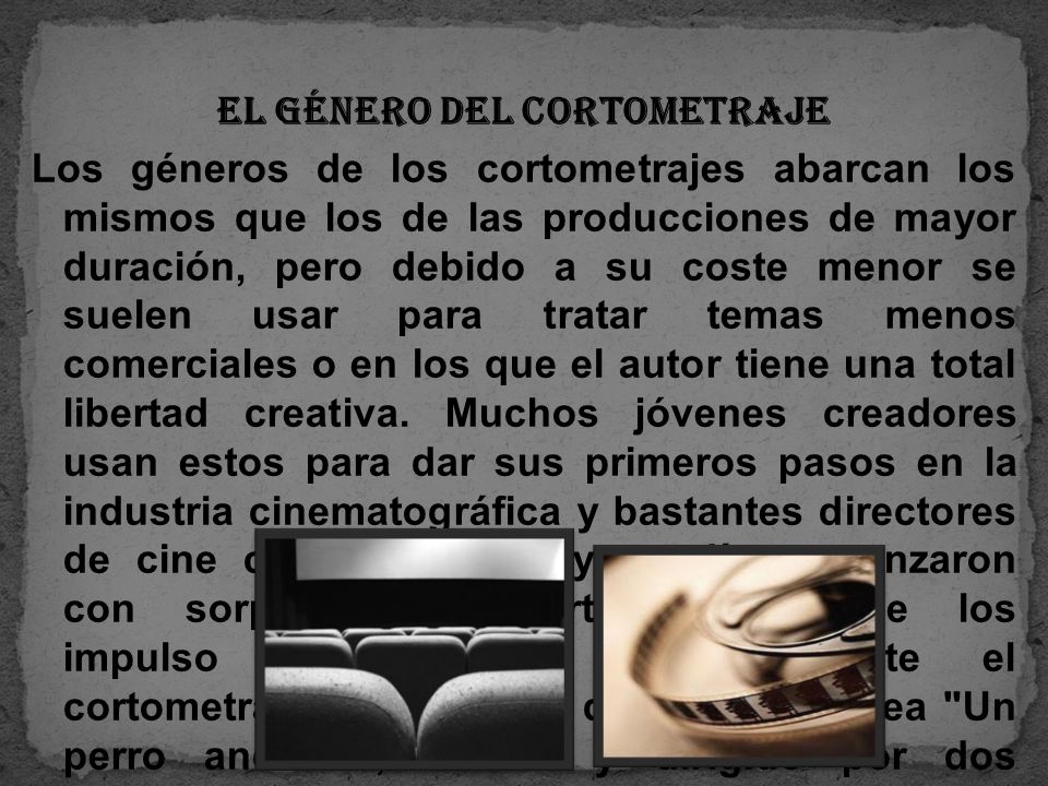 El género del cortometraje Los géneros de los cortometrajes abarcan los mismos que los de las producciones de mayor duración, pero debido a su coste menor se suelen usar para tratar temas menos comerciales o en los que el autor tiene una total libertad creativa.