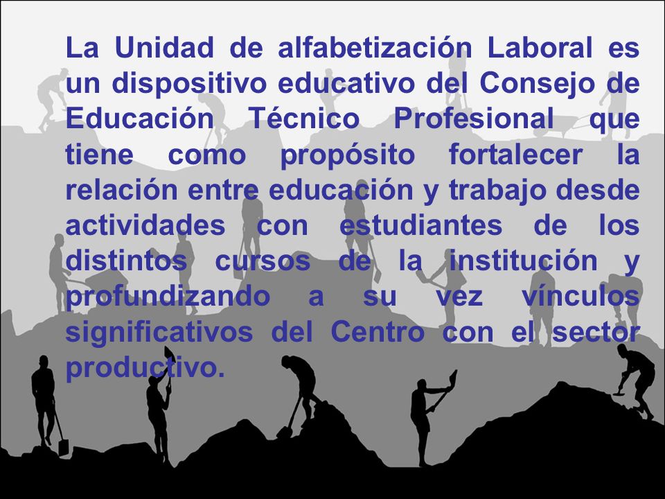 La Unidad de alfabetización Laboral es un dispositivo educativo del Consejo de Educación Técnico Profesional que tiene como propósito fortalecer la relación entre educación y trabajo desde actividades con estudiantes de los distintos cursos de la institución y profundizando a su vez vínculos significativos del Centro con el sector productivo.