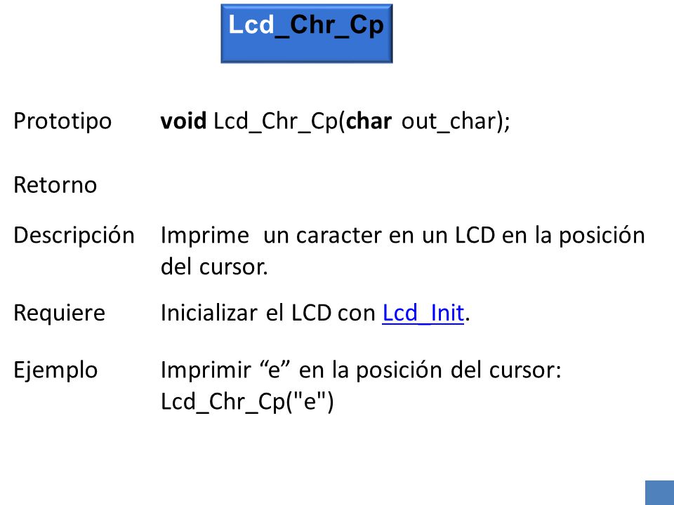Lcd_Chr_Cp Prototipo. void Lcd_Chr_Cp(char out_char); Retorno. Descripción. Imprime un caracter en un LCD en la posición del cursor.