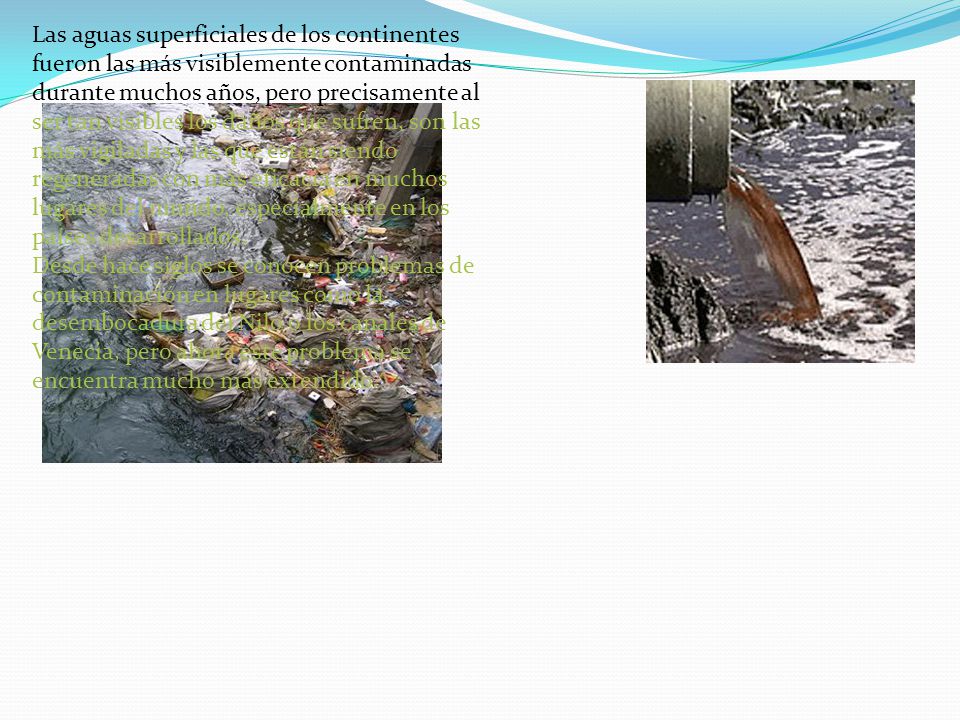 Las aguas superficiales de los continentes fueron las más visiblemente contaminadas durante muchos años, pero precisamente al ser tan visibles los daños que sufren, son las más vigiladas y las que están siendo regeneradas con más eficacia en muchos lugares del mundo, especialmente en los países desarrollados.