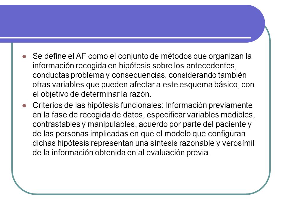 Se define el AF como el conjunto de métodos que organizan la información recogida en hipótesis sobre los antecedentes, conductas problema y consecuencias, considerando también otras variables que pueden afectar a este esquema básico, con el objetivo de determinar la razón.
