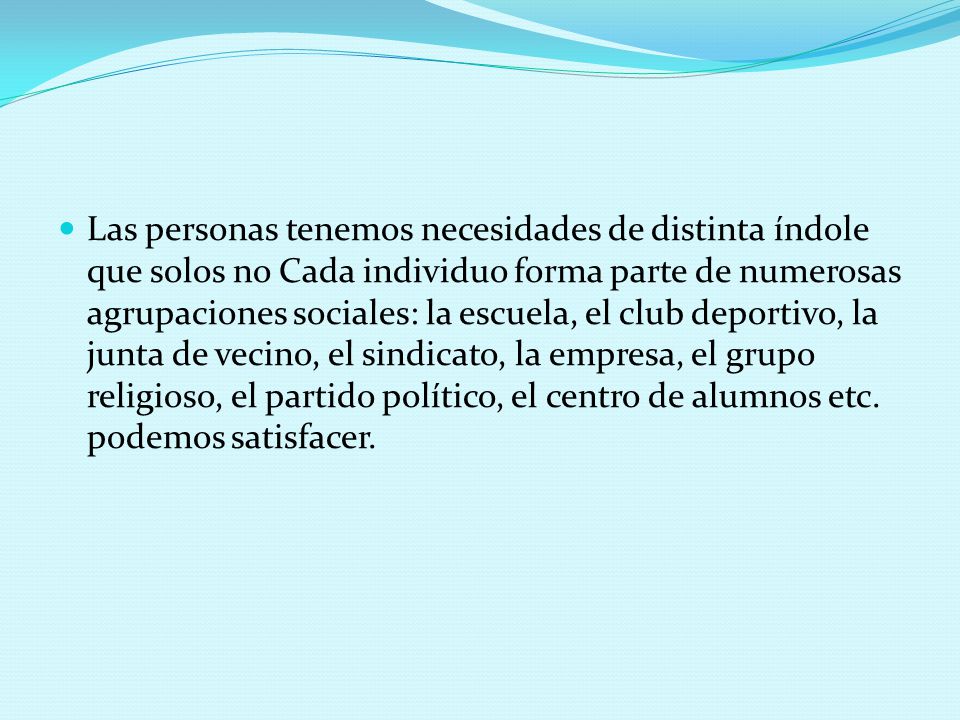 Las personas tenemos necesidades de distinta índole que solos no Cada individuo forma parte de numerosas agrupaciones sociales: la escuela, el club deportivo, la junta de vecino, el sindicato, la empresa, el grupo religioso, el partido político, el centro de alumnos etc.