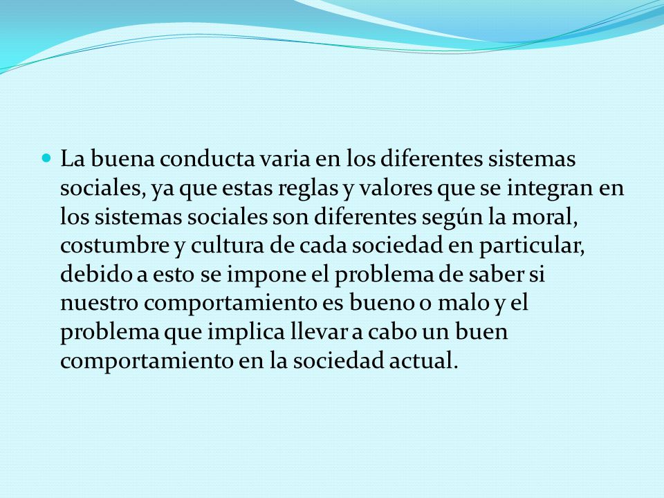 La buena conducta varia en los diferentes sistemas sociales, ya que estas reglas y valores que se integran en los sistemas sociales son diferentes según la moral, costumbre y cultura de cada sociedad en particular, debido a esto se impone el problema de saber si nuestro comportamiento es bueno o malo y el problema que implica llevar a cabo un buen comportamiento en la sociedad actual.