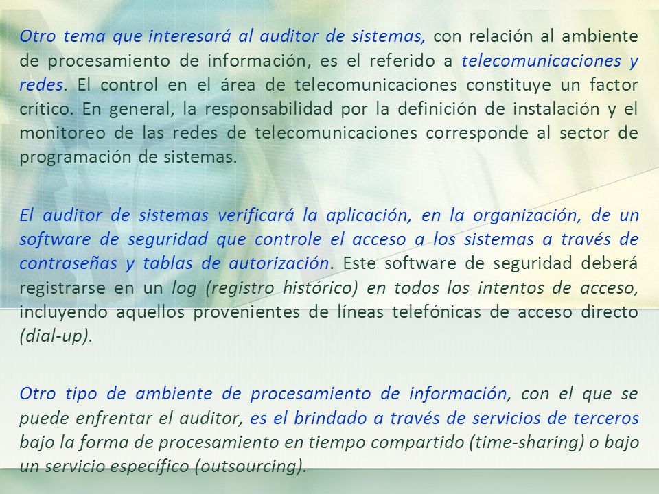 Otro tema que interesará al auditor de sistemas, con relación al ambiente de procesamiento de información, es el referido a telecomunicaciones y redes. El control en el área de telecomunicaciones constituye un factor crítico. En general, la responsabilidad por la definición de instalación y el monitoreo de las redes de telecomunicaciones corresponde al sector de programación de sistemas.