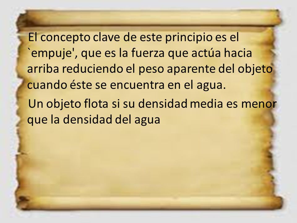 El concepto clave de este principio es el `empuje , que es la fuerza que actúa hacia arriba reduciendo el peso aparente del objeto cuando éste se encuentra en el agua.