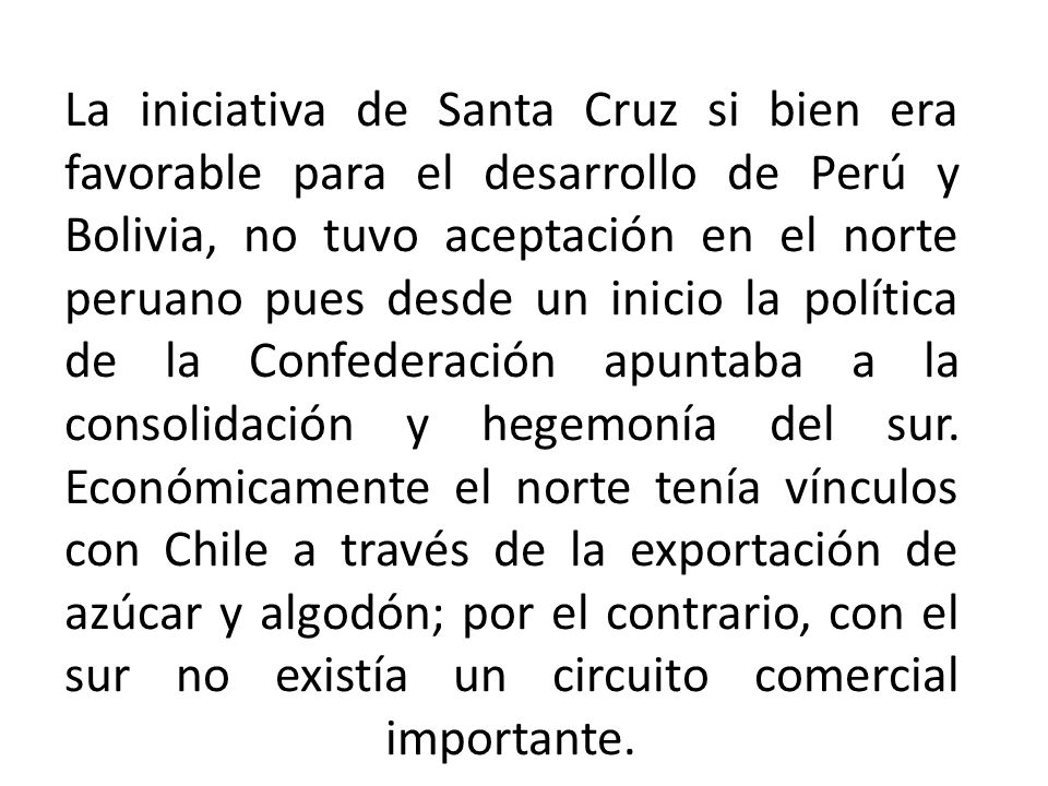 La iniciativa de Santa Cruz si bien era favorable para el desarrollo de Perú y Bolivia, no tuvo aceptación en el norte peruano pues desde un inicio la política de la Confederación apuntaba a la consolidación y hegemonía del sur.
