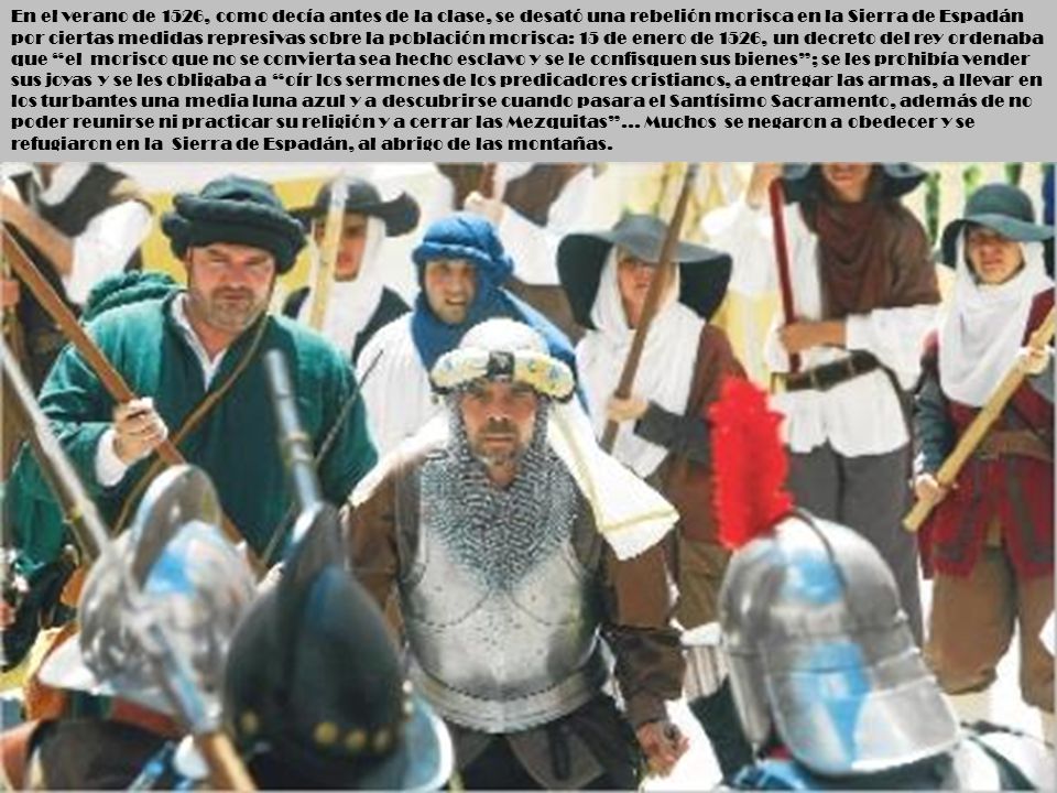 En el verano de 1526, como decía antes de la clase, se desató una rebelión morisca en la Sierra de Espadán por ciertas medidas represivas sobre la población morisca: 15 de enero de 1526, un decreto del rey ordenaba que el morisco que no se convierta sea hecho esclavo y se le confisquen sus bienes ; se les prohibía vender sus joyas y se les obligaba a oír los sermones de los predicadores cristianos, a entregar las armas, a llevar en los turbantes una media luna azul y a descubrirse cuando pasara el Santísimo Sacramento, además de no poder reunirse ni practicar su religión y a cerrar las Mezquitas … Muchos se negaron a obedecer y se refugiaron en la Sierra de Espadán, al abrigo de las montañas.