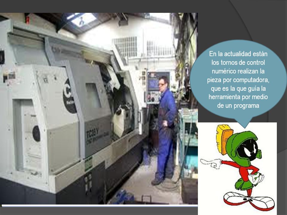 En la actualidad están los tornos de control numérico realizan la pieza por computadora, que es la que guía la herramienta por medio de un programa