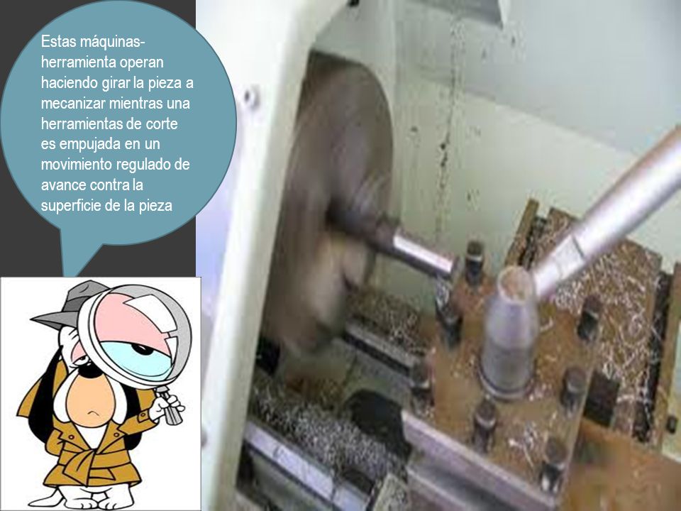 Estas máquinas-herramienta operan haciendo girar la pieza a mecanizar mientras una herramientas de corte es empujada en un movimiento regulado de avance contra la superficie de la pieza
