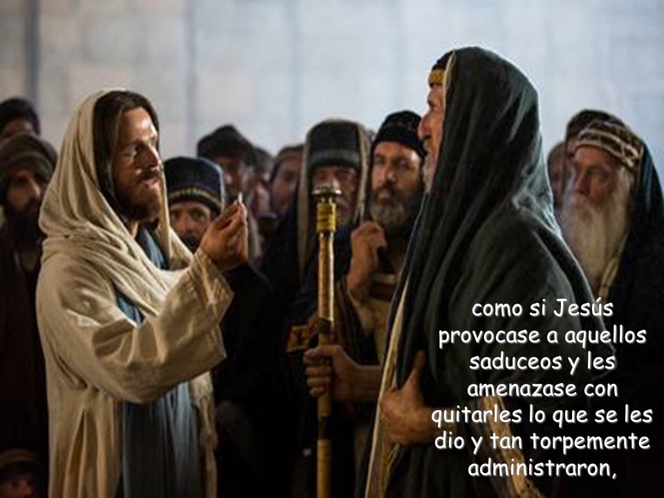 como si Jesús provocase a aquellos saduceos y les amenazase con quitarles lo que se les dio y tan torpemente administraron,