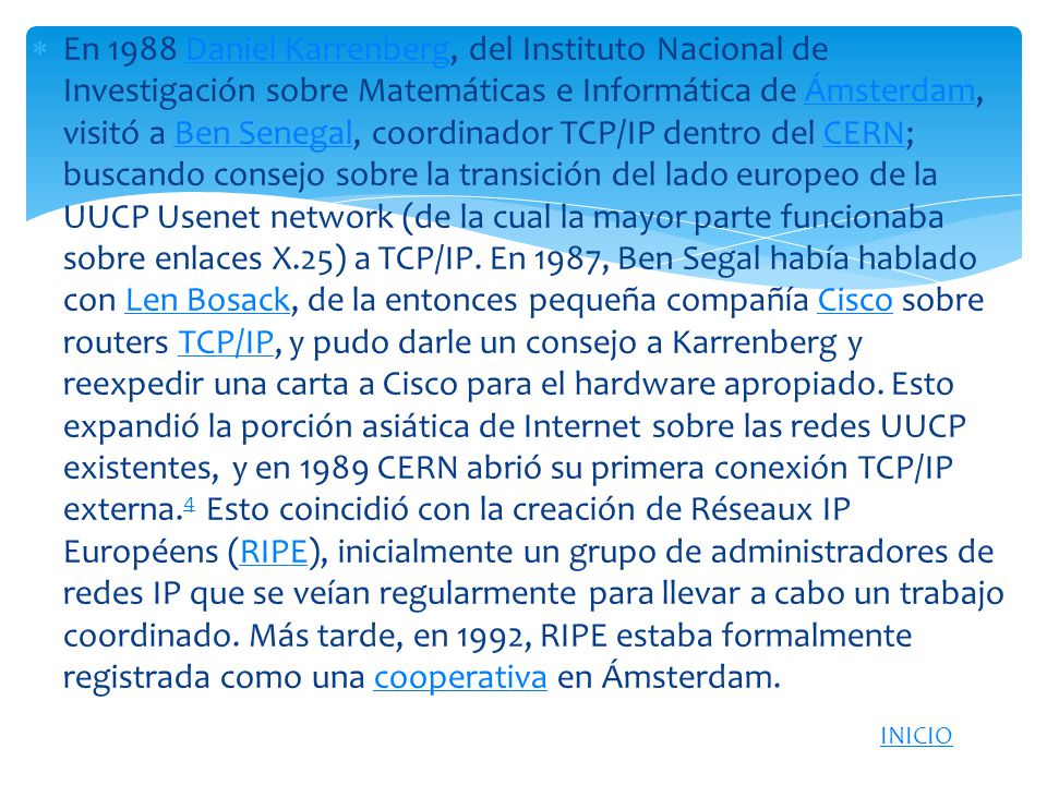 En 1988 Daniel Karrenberg, del Instituto Nacional de Investigación sobre Matemáticas e Informática de Ámsterdam, visitó a Ben Senegal, coordinador TCP/IP dentro del CERN; buscando consejo sobre la transición del lado europeo de la UUCP Usenet network (de la cual la mayor parte funcionaba sobre enlaces X.25) a TCP/IP. En 1987, Ben Segal había hablado con Len Bosack, de la entonces pequeña compañía Cisco sobre routers TCP/IP, y pudo darle un consejo a Karrenberg y reexpedir una carta a Cisco para el hardware apropiado. Esto expandió la porción asiática de Internet sobre las redes UUCP existentes, y en 1989 CERN abrió su primera conexión TCP/IP externa.4 Esto coincidió con la creación de Réseaux IP Européens (RIPE), inicialmente un grupo de administradores de redes IP que se veían regularmente para llevar a cabo un trabajo coordinado. Más tarde, en 1992, RIPE estaba formalmente registrada como una cooperativa en Ámsterdam.