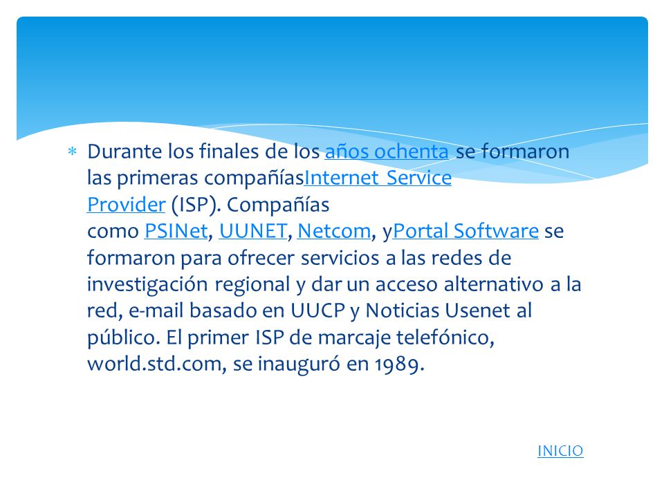 Durante los finales de los años ochenta se formaron las primeras compañíasInternet Service Provider (ISP). Compañías como PSINet, UUNET, Netcom, yPortal Software se formaron para ofrecer servicios a las redes de investigación regional y dar un acceso alternativo a la red,  basado en UUCP y Noticias Usenet al público. El primer ISP de marcaje telefónico, world.std.com, se inauguró en 1989.