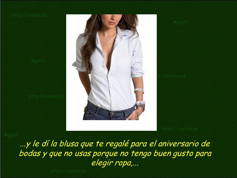 ...y le dí la blusa que te regalé para el aniversario de bodas y que no usas porque no tengo buen gusto para elegir ropa,...
