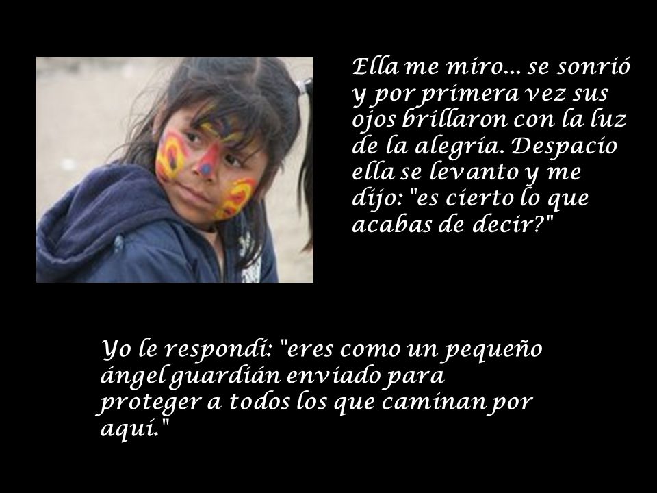 Ella me miro... se sonrió y por primera vez sus ojos brillaron con la luz de la alegría. Despacio ella se levanto y me dijo: es cierto lo que acabas de decir
