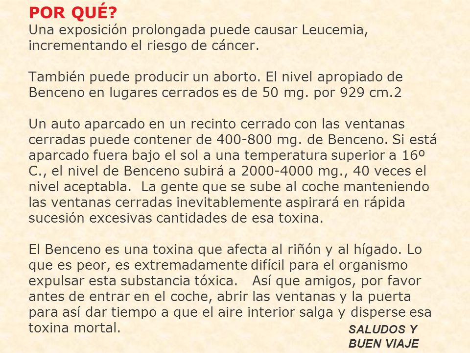 POR QUÉ Una exposición prolongada puede causar Leucemia, incrementando el riesgo de cáncer. También puede producir un aborto. El nivel apropiado de Benceno en lugares cerrados es de 50 mg. por 929 cm.2 Un auto aparcado en un recinto cerrado con las ventanas cerradas puede contener de mg. de Benceno. Si está aparcado fuera bajo el sol a una temperatura superior a 16º C., el nivel de Benceno subirá a mg., 40 veces el nivel aceptabla. La gente que se sube al coche manteniendo las ventanas cerradas inevitablemente aspirará en rápida sucesión excesivas cantidades de esa toxina. El Benceno es una toxina que afecta al riñón y al hígado. Lo que es peor, es extremadamente difícil para el organismo expulsar esta substancia tóxica. Así que amigos, por favor antes de entrar en el coche, abrir las ventanas y la puerta para así dar tiempo a que el aire interior salga y disperse esa toxina mortal.