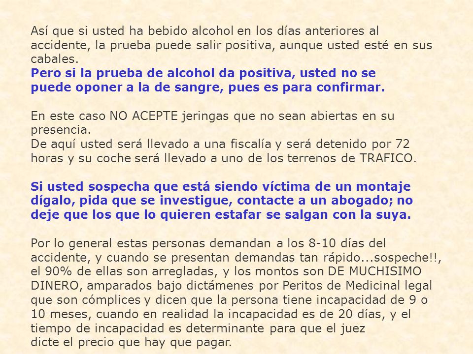 Así que si usted ha bebido alcohol en los días anteriores al accidente, la prueba puede salir positiva, aunque usted esté en sus cabales. Pero si la prueba de alcohol da positiva, usted no se puede oponer a la de sangre, pues es para confirmar. En este caso NO ACEPTE jeringas que no sean abiertas en su